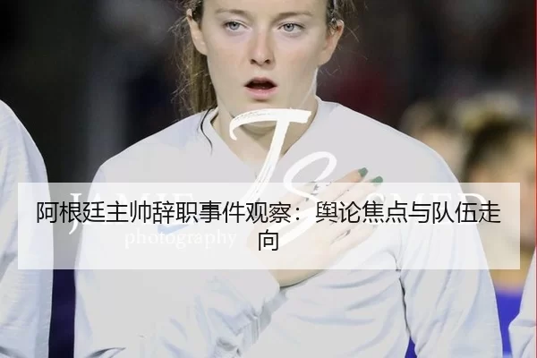 阿根廷主帅辞职事件观察：舆论焦点与队伍走向