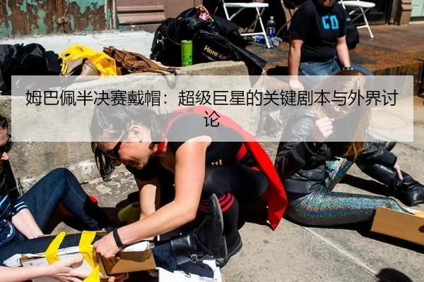 姆巴佩半决赛戴帽：超级巨星的关键剧本与外界讨论